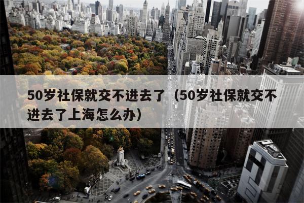 50岁社保就交不进去了（50岁社保就交不进去了上海怎么办）