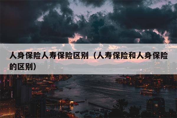 人身保险人寿保险区别（人寿保险和人身保险的区别）