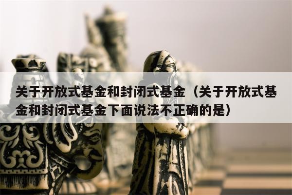 关于开放式基金和封闭式基金（关于开放式基金和封闭式基金下面说法不正确的是）