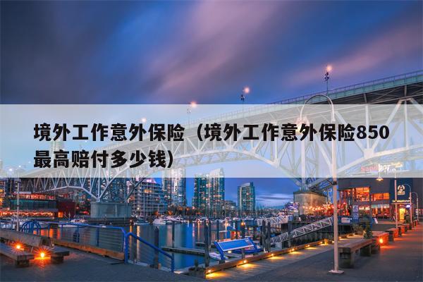 境外工作意外保险（境外工作意外保险850最高赔付多少钱）