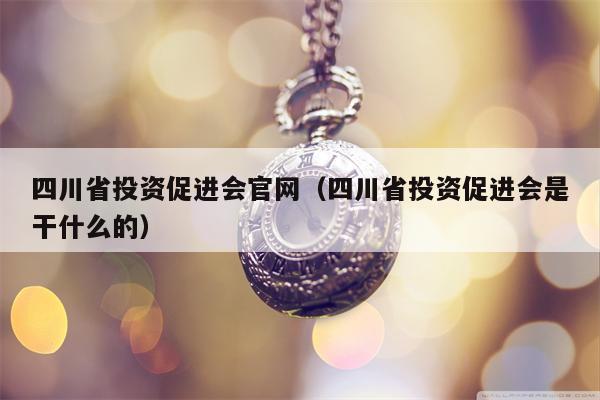 四川省投资促进会官网（四川省投资促进会是干什么的）