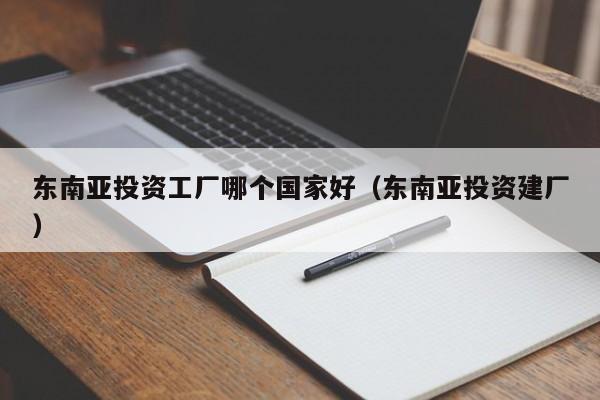 东南亚投资工厂哪个国家好（东南亚投资建厂）