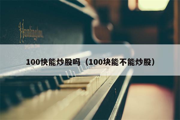 100快能炒股吗（100块能不能炒股）