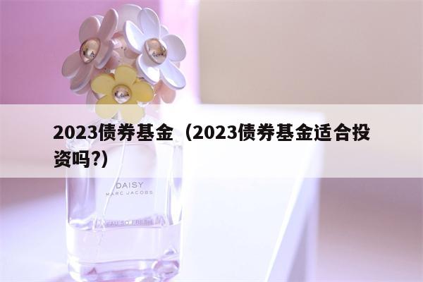 2023债券基金（2023债券基金适合投资吗?）