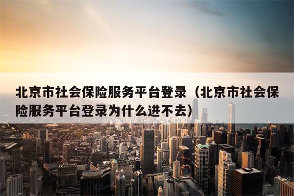 北京市社会保险服务平台登录（北京市社会保险服务平台登录为什么进不去）