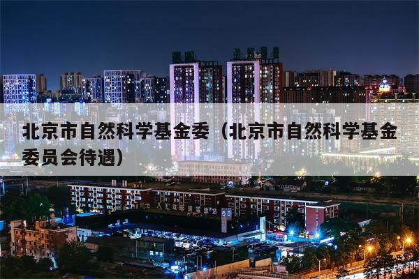 北京市自然科学基金委（北京市自然科学基金委员会待遇）