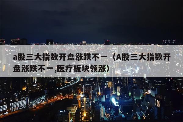 a股三大指数开盘涨跌不一（A股三大指数开盘涨跌不一,医疗板块领涨）