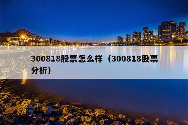 300818股票怎么样（300818股票分析）