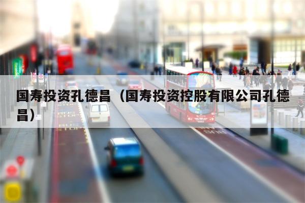 国寿投资孔德昌（国寿投资控股有限公司孔德昌）