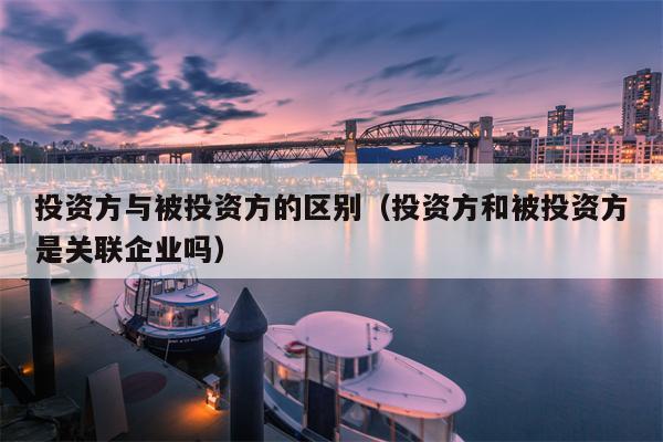 投资方与被投资方的区别（投资方和被投资方是关联企业吗）