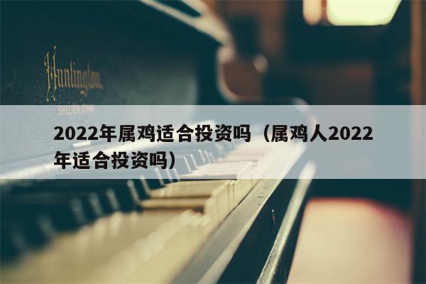 2022年属鸡适合投资吗（属鸡人2022年适合投资吗）