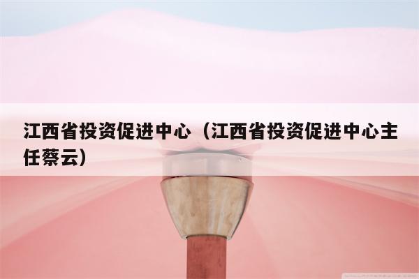 江西省投资促进中心（江西省投资促进中心主任蔡云）