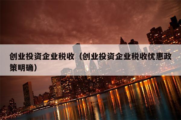 创业投资企业税收（创业投资企业税收优惠政策明确）