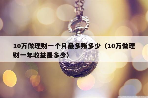 10万做理财一个月最多赚多少（10万做理财一年收益是多少）