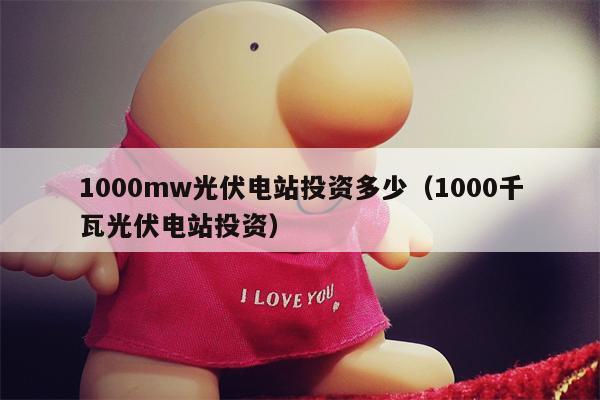 1000mw光伏电站投资多少（1000千瓦光伏电站投资）