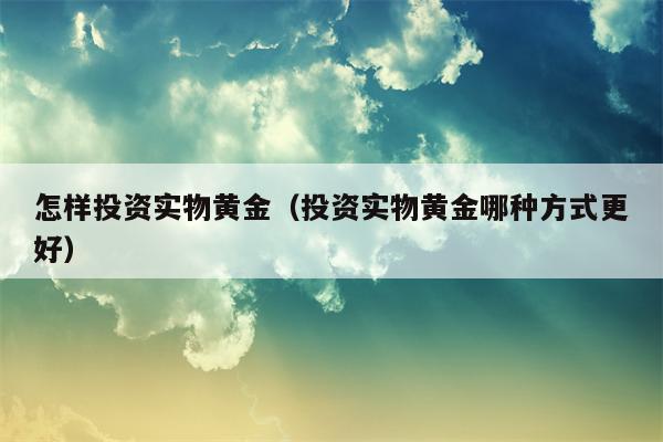 怎样投资实物黄金（投资实物黄金哪种方式更好）