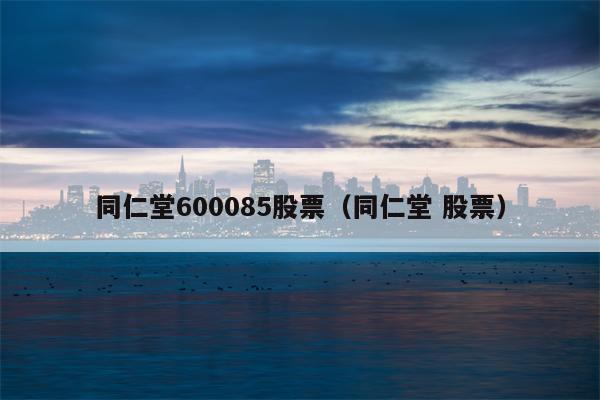 同仁堂600085股票（同仁堂 股票）