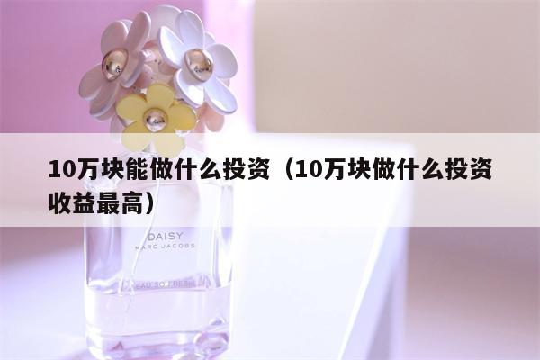 10万块能做什么投资（10万块做什么投资收益最高）