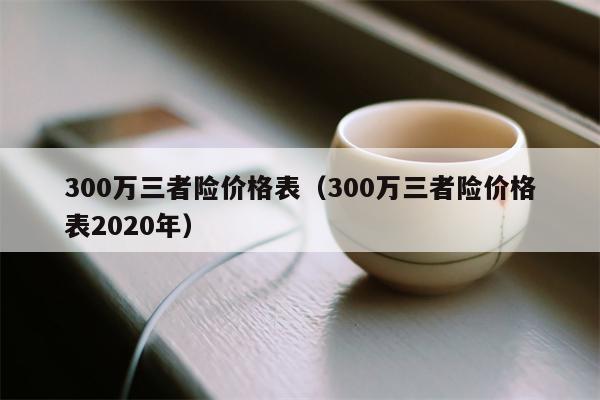 300万三者险价格表（300万三者险价格表2020年）