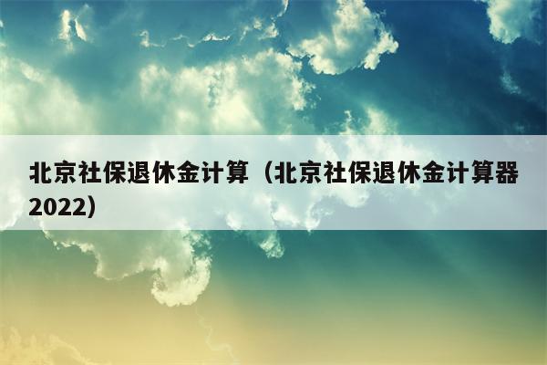 北京社保退休金计算（北京社保退休金计算器2022）