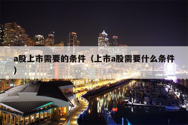 a股上市需要的条件（上市a股需要什么条件）