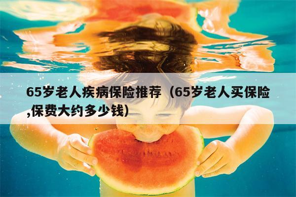 65岁老人疾病保险推荐（65岁老人买保险,保费大约多少钱）