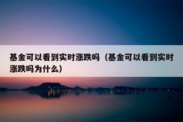 基金可以看到实时涨跌吗（基金可以看到实时涨跌吗为什么）