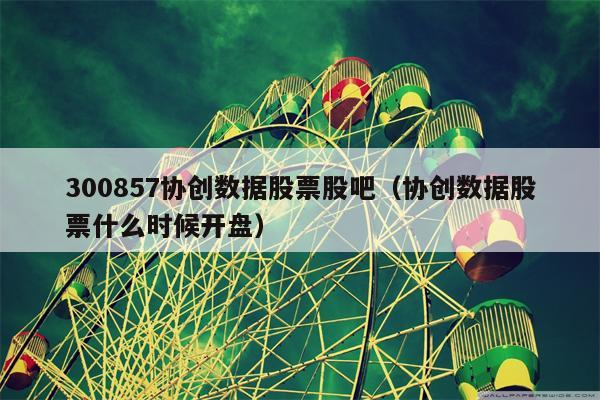 300857协创数据股票股吧（协创数据股票什么时候开盘）