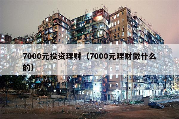 7000元投资理财（7000元理财做什么的）