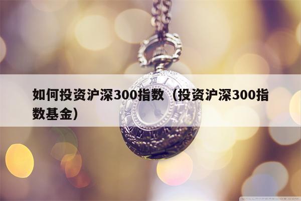 如何投资沪深300指数（投资沪深300指数基金）