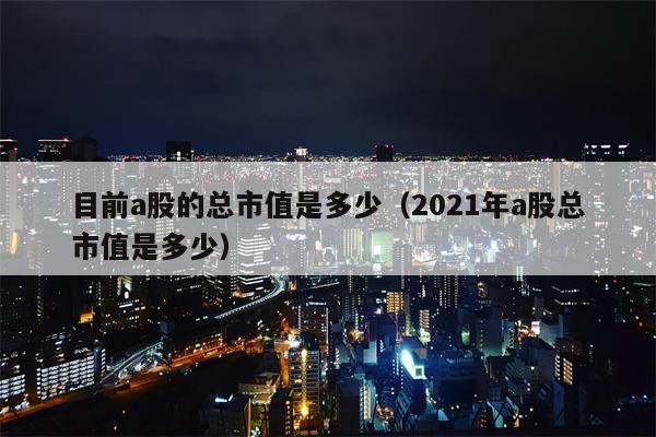 目前a股的总市值是多少（2021年a股总市值是多少）