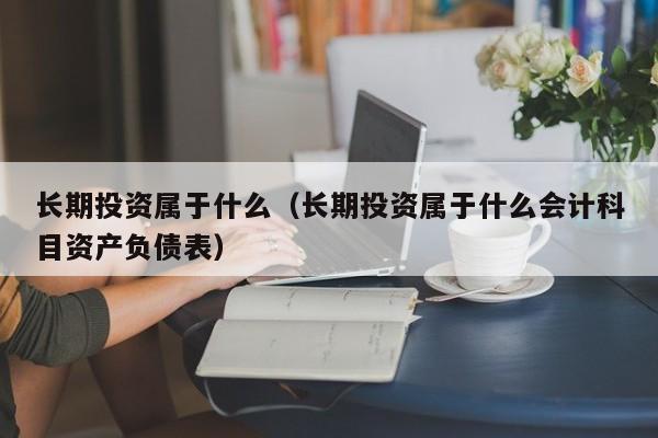 长期投资属于什么（长期投资属于什么会计科目资产负债表）