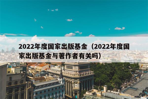 2022年度国家出版基金（2022年度国家出版基金与著作者有关吗）