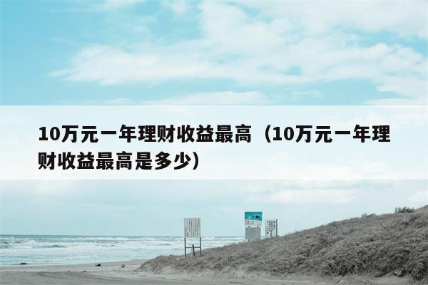 10万元一年理财收益最高（10万元一年理财收益最高是多少）