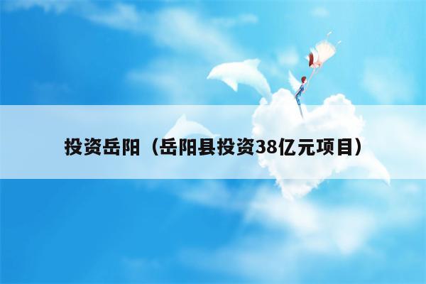 投资岳阳（岳阳县投资38亿元项目）