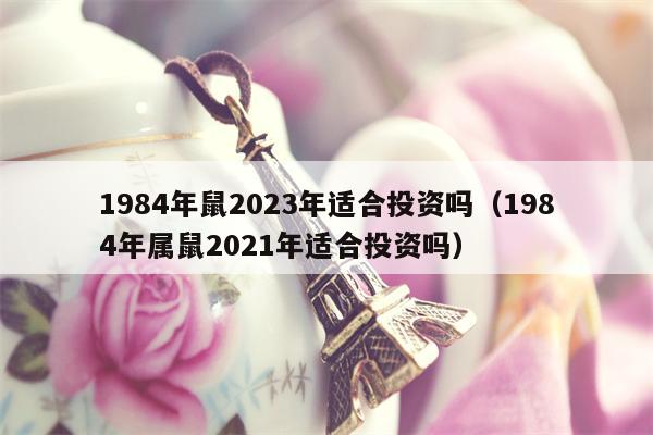 1984年鼠2023年适合投资吗（1984年属鼠2021年适合投资吗）