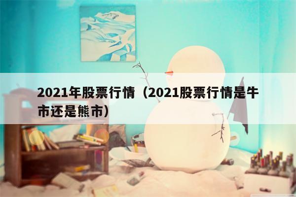 2021年股票行情（2021股票行情是牛市还是熊市）