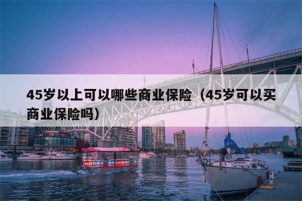 45岁以上可以哪些商业保险（45岁可以买商业保险吗）