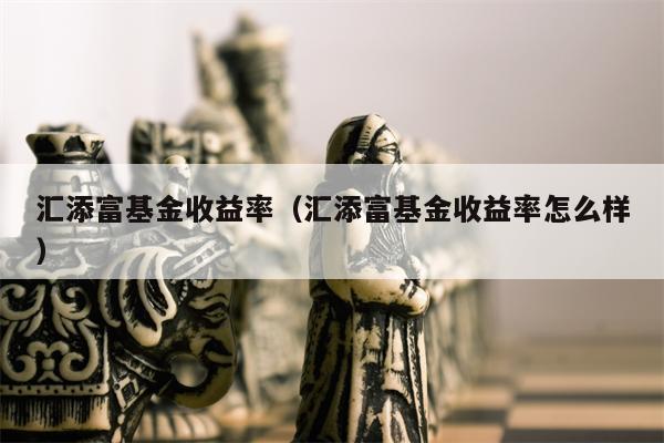 汇添富基金收益率（汇添富基金收益率怎么样）