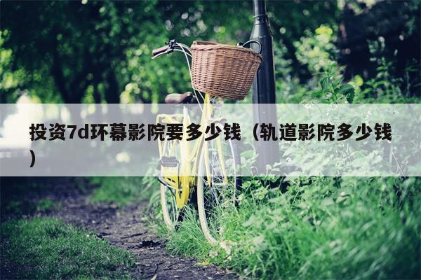 投资7d环幕影院要多少钱（轨道影院多少钱）