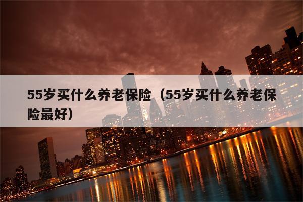 55岁买什么养老保险（55岁买什么养老保险最好）