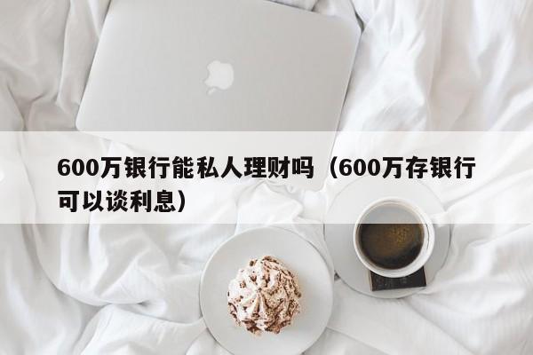 600万银行能私人理财吗（600万存银行可以谈利息）