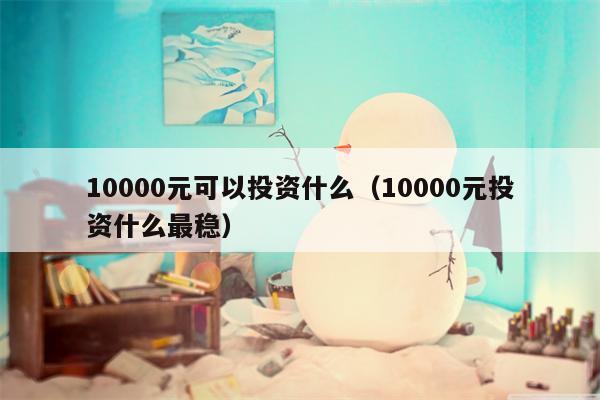 10000元可以投资什么（10000元投资什么最稳）