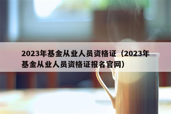 2023年基金从业人员资格证（2023年基金从业人员资格证报名官网）