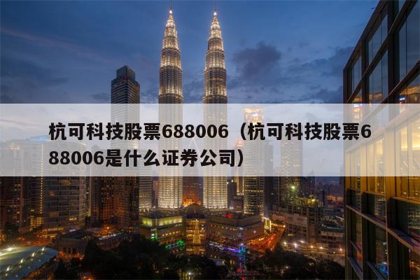 杭可科技股票688006（杭可科技股票688006是什么证券公司）