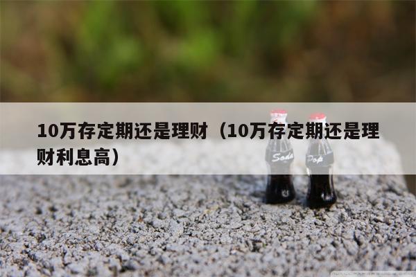 10万存定期还是理财（10万存定期还是理财利息高）