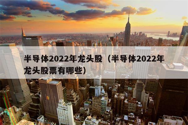 半导体2022年龙头股（半导体2022年龙头股票有哪些）