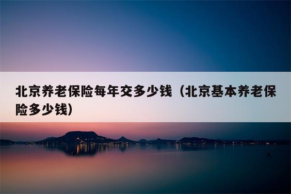 北京养老保险每年交多少钱（北京基本养老保险多少钱）