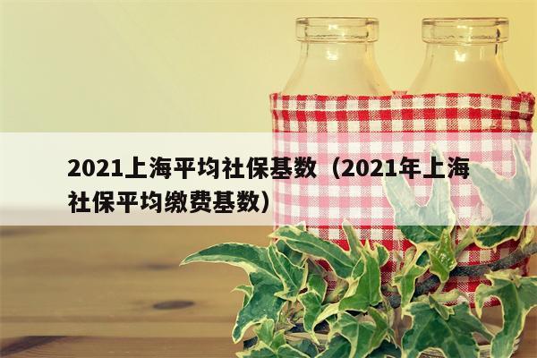 2021上海平均社保基数（2021年上海社保平均缴费基数）