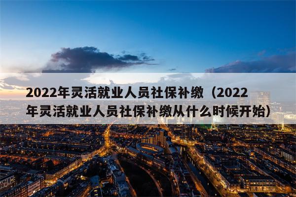 2022年灵活就业人员社保补缴（2022年灵活就业人员社保补缴从什么时候开始）